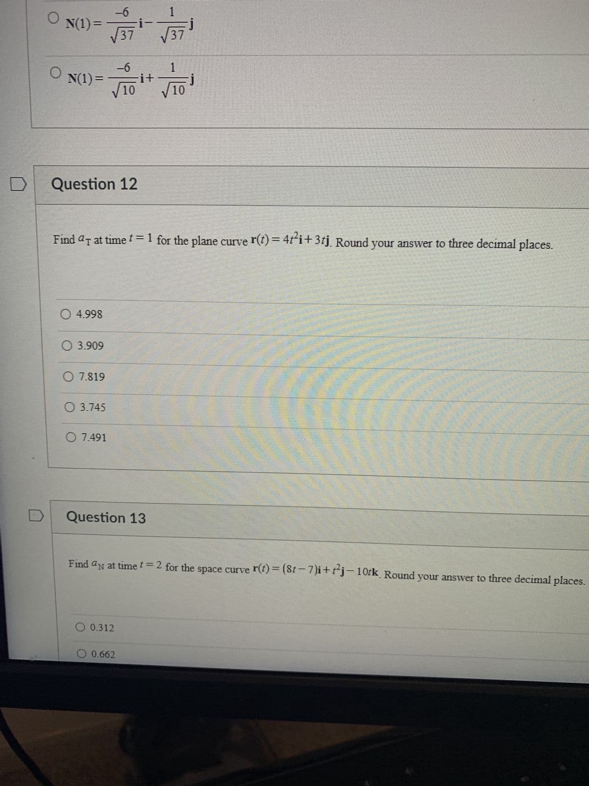 D
O
O
N(1) =
1
-6
N(1)= Fit
√10 √10
Question 12
O 4.998
Find ª at time t = 1 for the plane curve r(t) = 4t²i+3tj. Round your answer to three decimal places.
○ 3.909
-6
√37
O 7.819
O 3.745
O 7.491
Question 13
1
√√37
Find an at time t = 2 for the space curve r(t) = (8t−7)i+t²j-10tk. Round your answer to three decimal places.
O 0.312
0.662