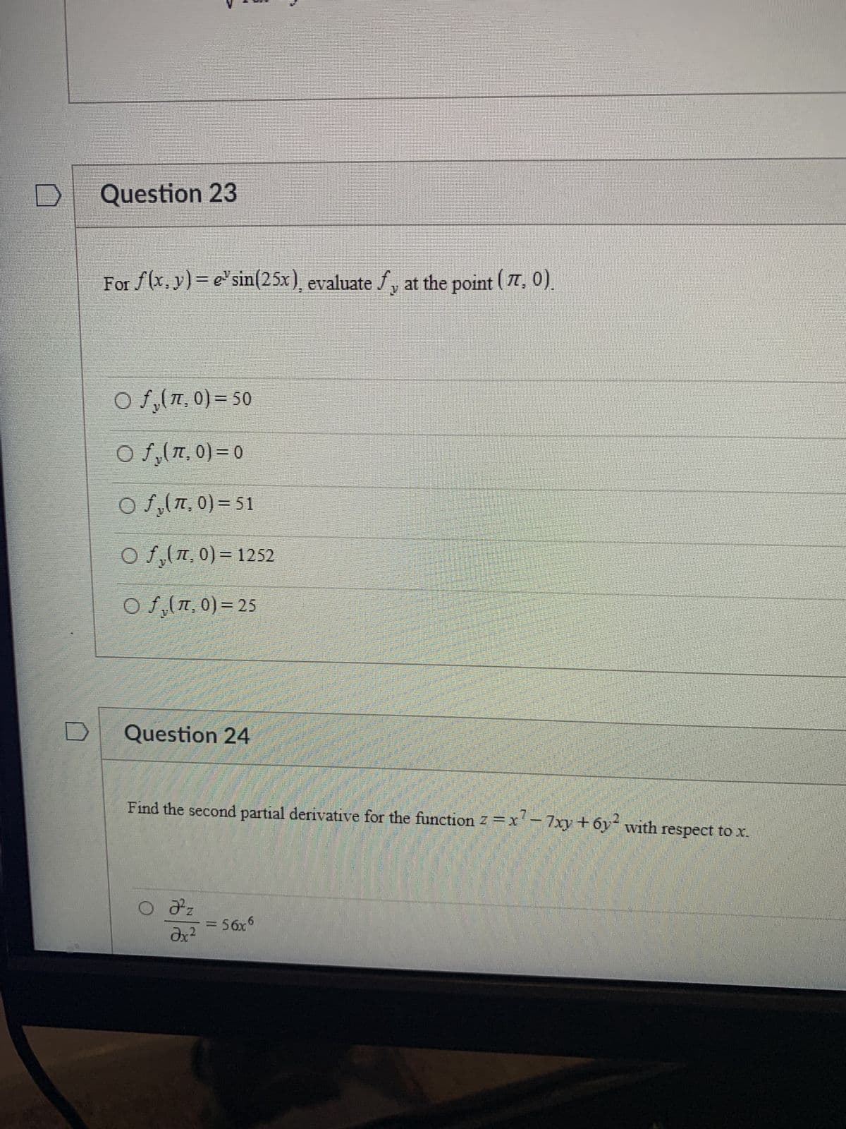 D
Question 23
For f(x,y)= esin(25x), evaluate fy at the point (77, 0).
O f₂ (7,0) = 50
○ fy(7,0) = 0
O fy(7,0)=51
O fy(7,0)=1252
Of(7,0) = 25
Question 24
Find the second partial derivative for the function z = x² - 7xy + 6y² with respect to x.
O №z
Əx²
= 56x6