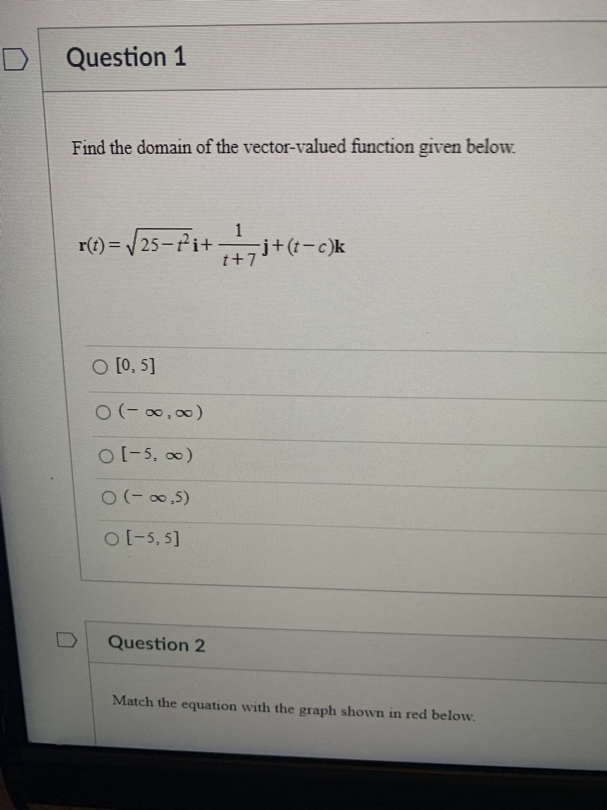 Question 1
Find the domain of the vector-valued function given below.
1
r(1) = √25-²² ₁ + ₁ + 7 ³ + (1 - c) k
O [0, 5]
0
O
O [-5, ∞)
(-∞∞)
○ (-∞,5)
O [-5,5]
Question 2
Match the equation with the graph shown in red below.