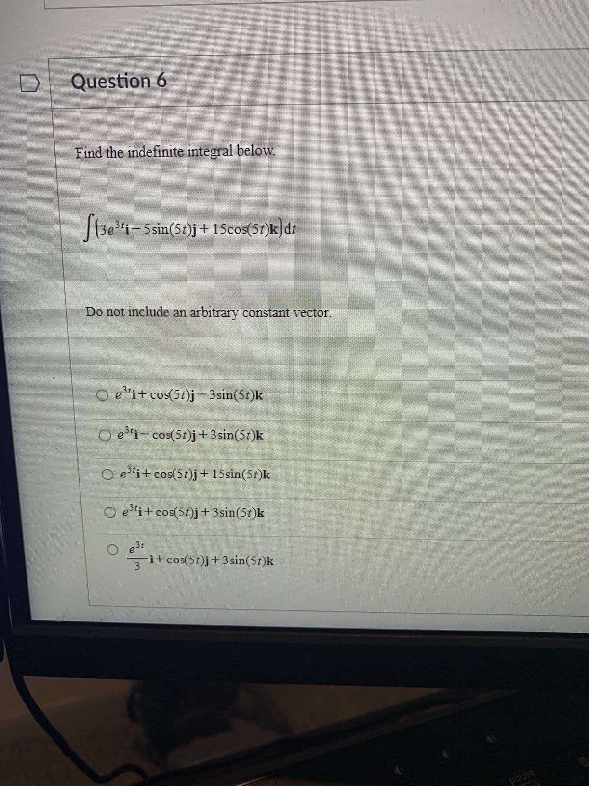 Question 6
Find the indefinite integral below.
[(3e³¹¡— 5 sin(57)j +15cos(5t)k)dt
Do not include an arbitrary constant vector.
Oe³¹i+cos(5t)j-3 sin(5t)k
O e³¹i-cos(5t)j + 3 sin(5t)k
O e³¹i+ cos(5t)j + 15sin(5t)k
O e³¹i+ cos(5t)j + 3 sin(5t)k
e 3,
O e
3
i+ cos(5t)j +3sin(5t)k
pause