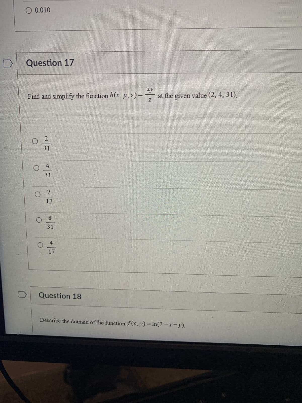 ● 0.010
Question 17
Find and simplify the function h (x, y, z) =
0 2
31
04
31
O
=
O 2
17
N
8
31
4
17
Question 18
x
at the given value (2, 4, 31).
Describe the domain of the function f (x, y) = In (7 - x - y).