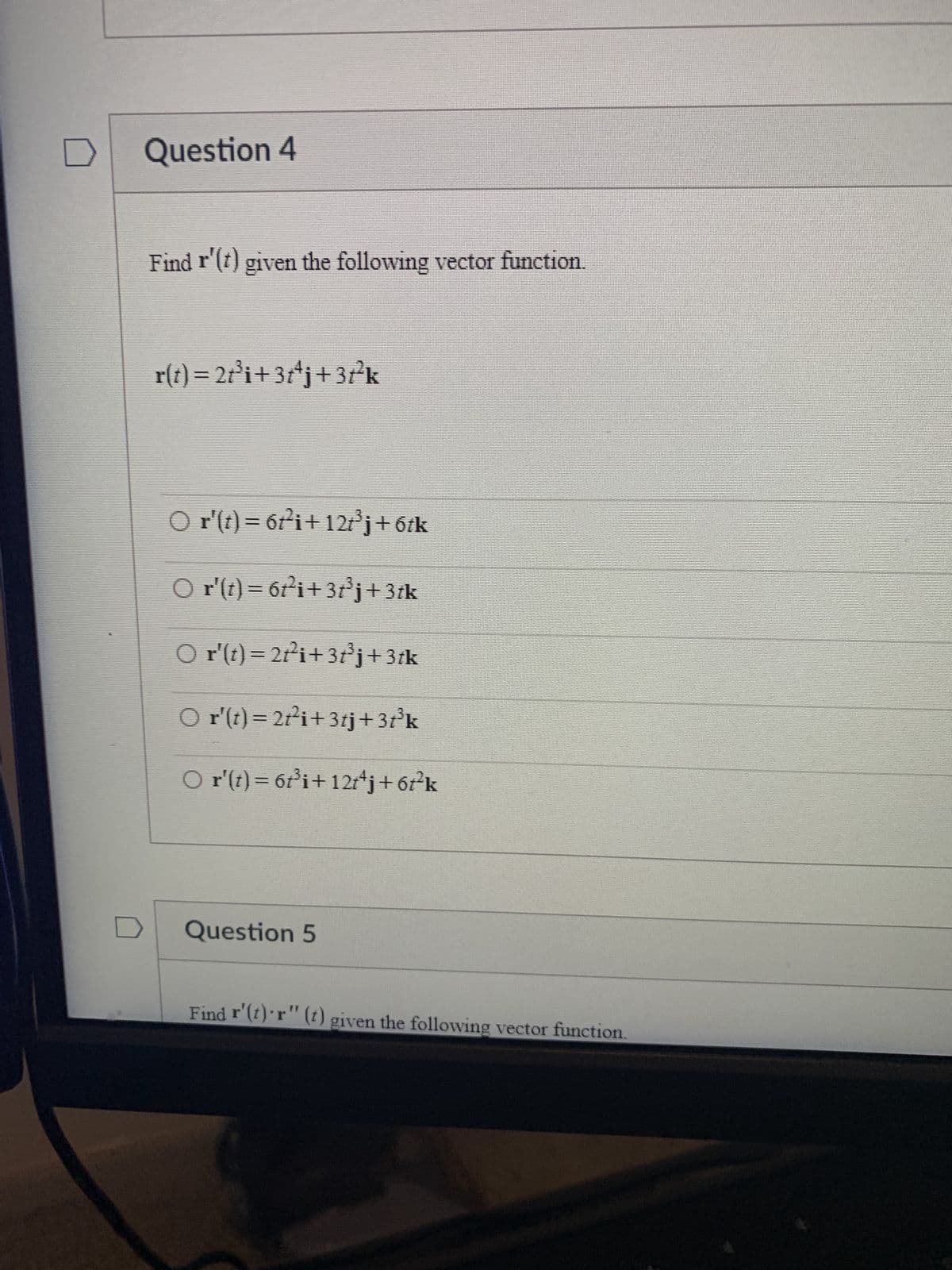 Question 4
Find r'(t) given the following vector function.
r(t) = 2t³i+3t+j+37²k
○ r'(t)= 6t²i+12t³j+6tk
○ r'(t)= 6t²i+3t³j+3tk
○ r'(t) = 2t²i+3t³j+3tk
○ r'(t) = 2t²i+3tj+3t³k
○ r'(t) = 6t³i+12tªj + 6t²k
Question 5
Find r'(t) r" (t) given the following vector function.