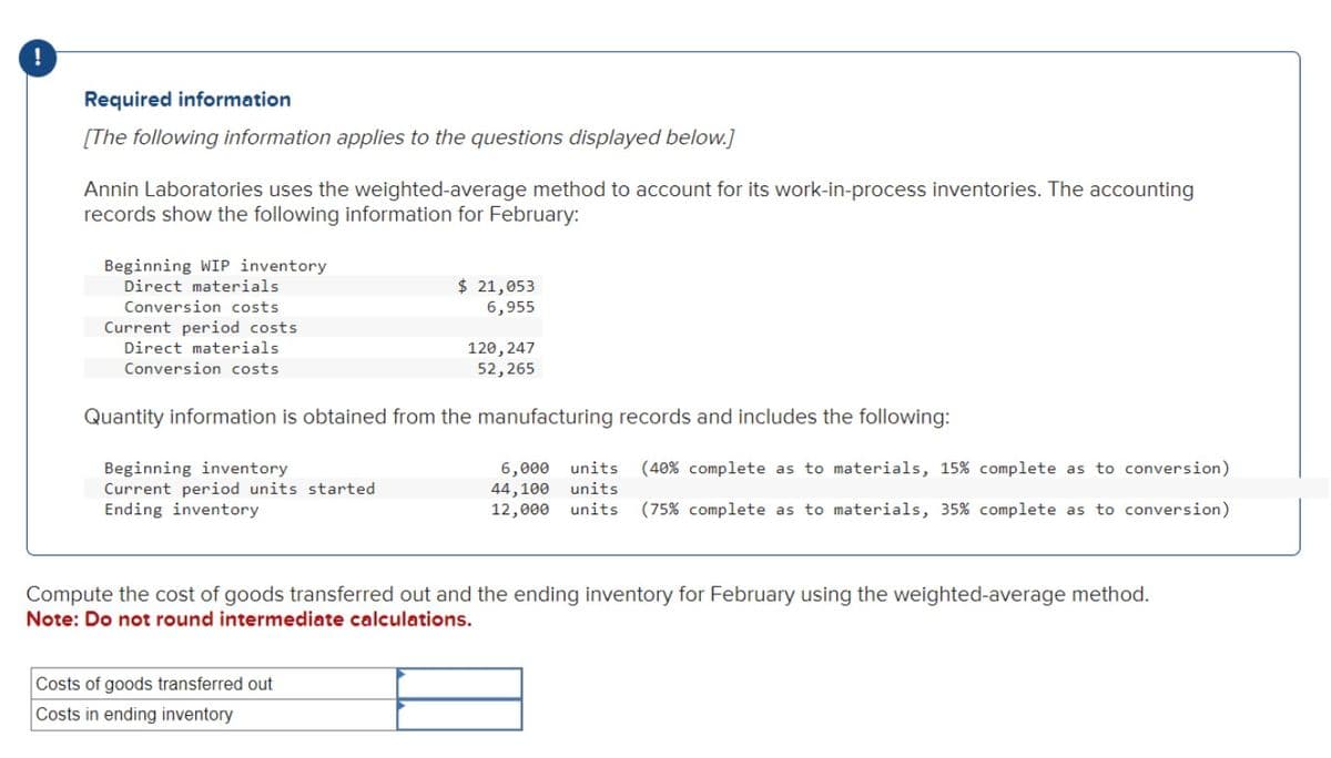 !
Required information
[The following information applies to the questions displayed below.]
Annin Laboratories uses the weighted-average method to account for its work-in-process inventories. The accounting
records show the following information for February:
Beginning WIP inventory
Direct materials
Conversion costs
Current period costs
Direct materials
Conversion costs
Beginning inventory
Current period units started
Ending inventory
$ 21,053
6,955
Quantity information is obtained from the manufacturing records and includes the following:
120, 247
52,265
Costs of goods transferred out
Costs in ending inventory
6,000 units (40% complete as to materials, 15% complete as to conversion)
44,100 units
12,000 units (75% complete as to materials, 35% complete as to conversion)
Compute the cost of goods transferred out and the ending inventory for February using the weighted-average method.
Note: Do not round intermediate calculations.