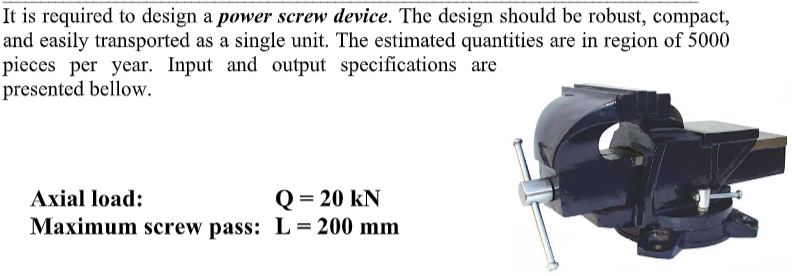 It is required to design a power screw device. The design should be robust, compact,
and easily transported as a single unit. The estimated quantities are in region of 5000
pieces per year. Input and output specifications are
presented bellow.
Q = 20 kN
Maximum screw pass: L = 200 mm
Axial load:
