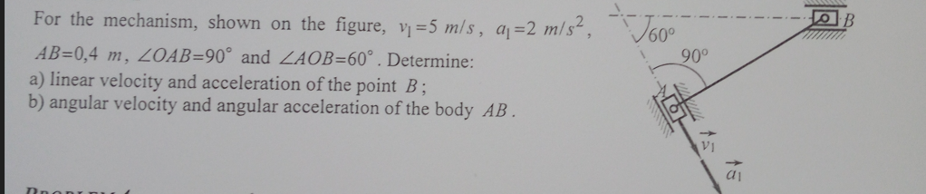 For the mechanism, shown on the figure, v=5 m/s, a =2 m/s²,J60°
AB=0,4 m, ZOAB=90° and ZAOB=60° . Determine:
a) linear velocity and acceleration of the point B;
b) angular velocity and angular acceleration of the body AB.
90°
