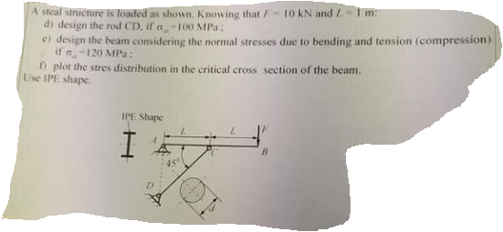 A steal structure is loaded as shown. Knowing that -10 kN and / I m:
di design the rod CD, if a-100 MPa:
e) design the beam considering the normal stresses due to bending and tension (compression)
if a-120 MPa:
n plot the stres distribution in the critical cross section of the beam.
Use IPE shape.
IPE Shape
