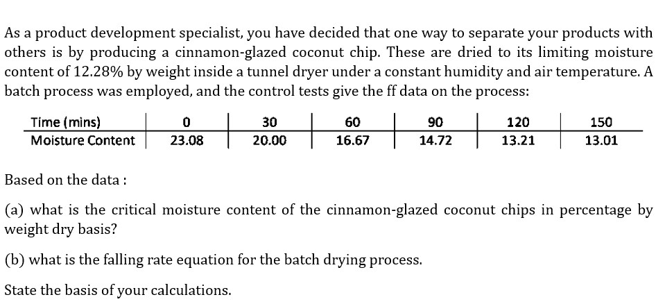 As a product development specialist, you have decided that one way to separate your products with
others is by producing a cinnamon-glazed coconut chip. These are dried to its limiting moisture
content of 12.28% by weight inside a tunnel dryer under a constant humidity and air temperature. A
batch process was employed, and the control tests give the ff data on the process:
Time (mins)
Moisture Content
0
23.08
30
20.00
60
16.67
90
14.72
120
13.21
150
13.01
Based on the data :
(a) what is the critical moisture content of the cinnamon-glazed coconut chips in percentage by
weight dry basis?
(b) what is the falling rate equation for the batch drying process.
State the basis of your calculations.