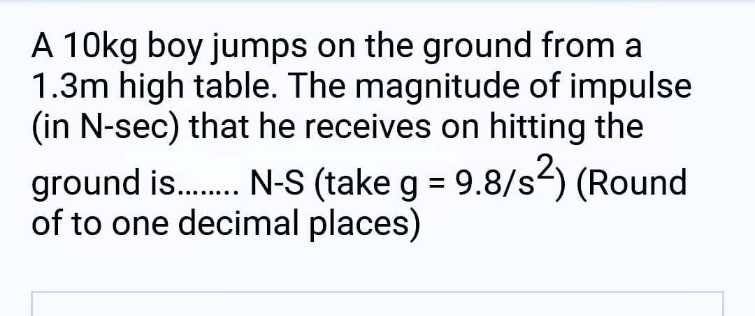 A 10kg boy jumps on the ground from a
1.3m high table. The magnitude of impulse
(in N-sec) that he receives on hitting the
ground is....... N-S (take g = 9.8/s²) (Round
of to one decimal places)