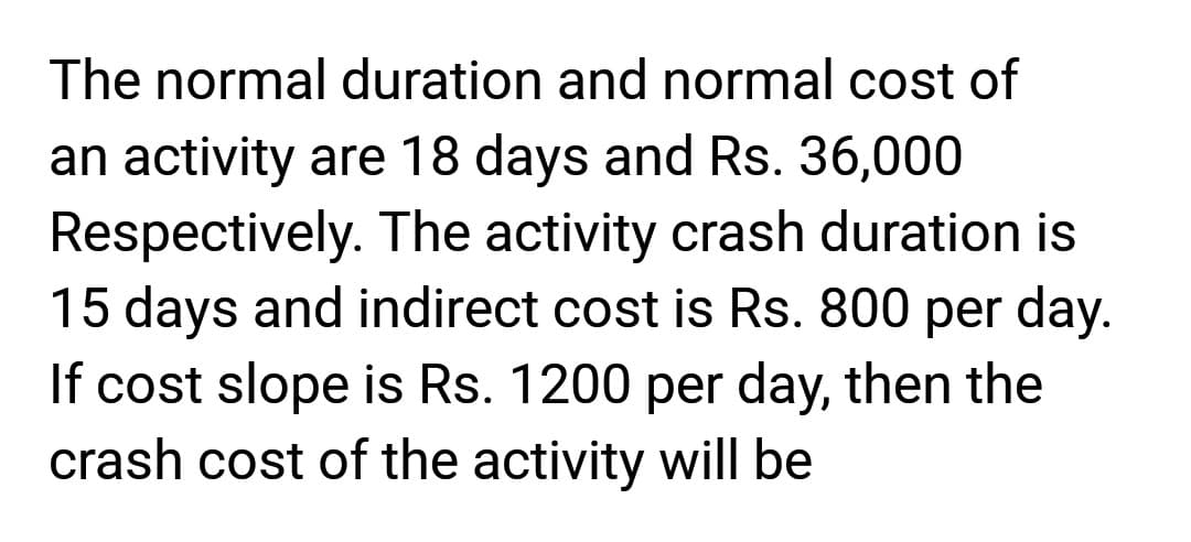 The normal duration and normal cost of
an activity are 18 days and Rs. 36,000
Respectively. The activity crash duration is
15 days and indirect cost is Rs. 800 per day.
If cost slope is Rs. 1200 per day, then the
crash cost of the activity will be