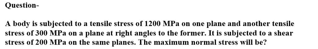 Question-
A body is subjected to a tensile stress of 1200 MPa on one plane and another tensile
stress of 300 MPa on a plane at right angles to the former. It is subjected to a shear
stress of 200 MPa on the same planes. The maximum normal stress will be?