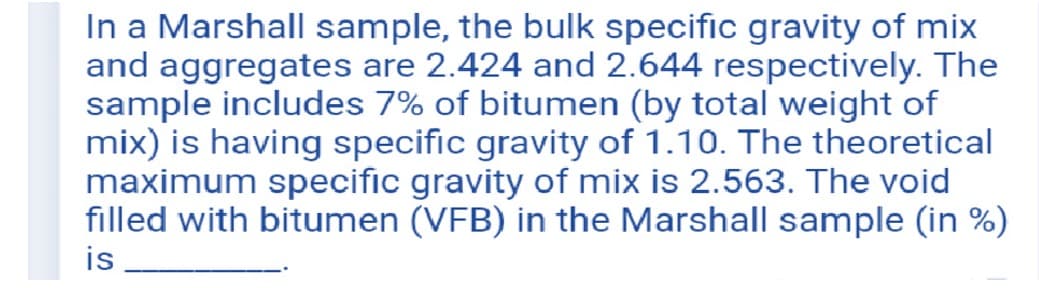 In a Marshall sample, the bulk specific gravity of mix
and aggregates are 2.424 and 2.644 respectively. The
sample includes 7% of bitumen (by total weight of
mix) is having specific gravity of 1.10. The theoretical
maximum specific gravity of mix is 2.563. The void
filled with bitumen (VFB) in the Marshall sample (in %)
is