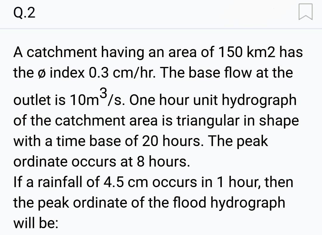 Q.2
A catchment having an area of 150 km2 has
the ø index 0.3 cm/hr. The base flow at the
3
outlet is 10m³/s. One hour unit hydrograph
of the catchment area is triangular in shape
with a time base of 20 hours. The peak
ordinate occurs at 8 hours.
If a rainfall of 4.5 cm occurs in 1 hour, then
the peak ordinate of the flood hydrograph
will be: