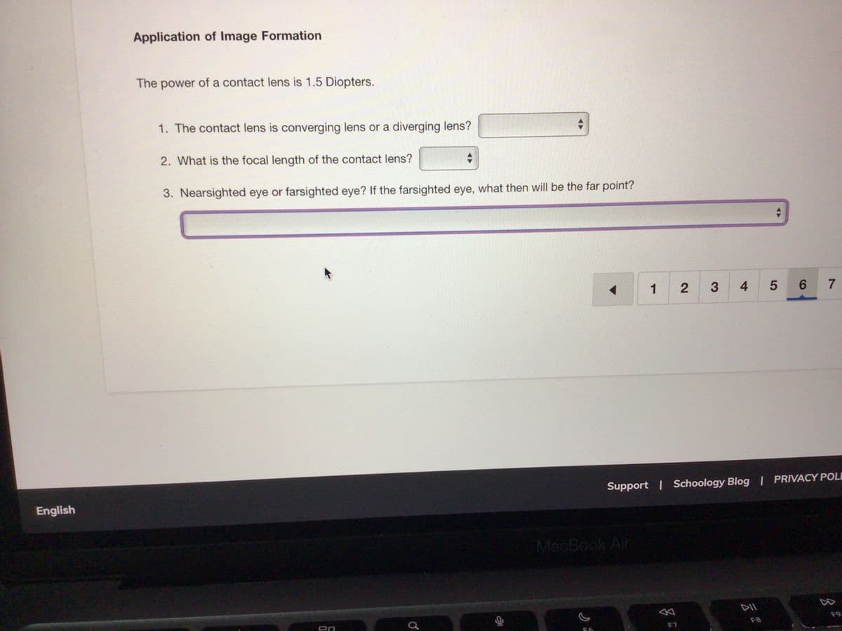 Application of Image Formation
The power of a contact lens is 1.5 Diopters.
1. The contact lens is converging lens or a diverging lens?
2. What is the focal length of the contact lens?
3. Nearsighted eye or farsighted eye? If the farsighted eye, what then will be the far point?
1
4
6.
7
Support | Schoology Blog | PRIVACY POLI
English
MacBook Air
DII
F9
F8
F7
3
2.
