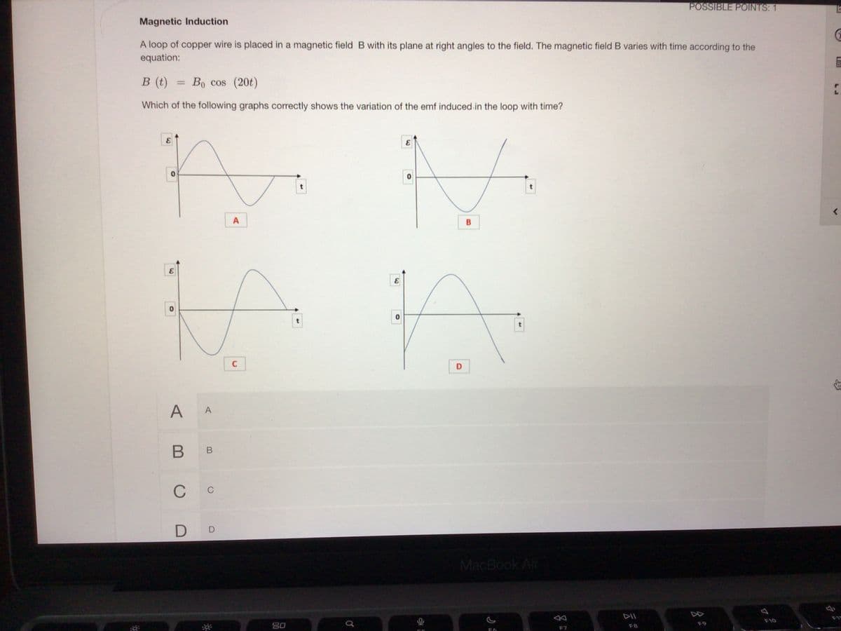 POSSIBLE POINTS: 1
Magnetic Induction
A loop of copper wire is placed in a magnetic field B with its plane at right angles to the field. The magnetic field B varies with time according to the
equation:
в ()
Bo cos (20t)
%3D
Which of the following graphs correctly shows the variation of the emf induced in the loop with time?
B
C
D
A A
В в
C
C
D D
MacBook Air
DII
DD
80
F9
F10
F7
F8
LJ
