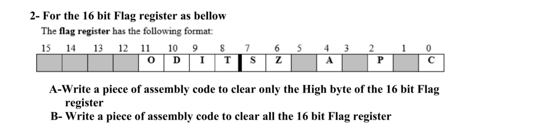 2- For the 16 bit Flag register as bellow
The flag register has the following format:
15 14 13 12 11
0
10
Ꭰ
9
8
I T
7
S
6 5
Z
4
A
3
2
P
1
0
C
A-Write a piece of assembly code to clear only the High byte of the 16 bit Flag
register
B- Write a piece of assembly code to clear all the 16 bit Flag register