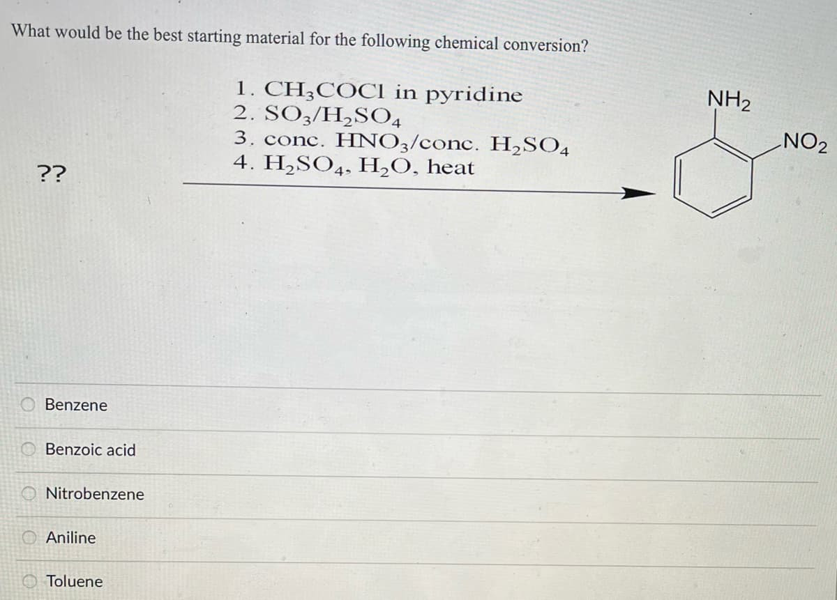 What would be the best starting material for the following chemical conversion?
??
Benzene
Benzoic acid
Nitrobenzene
Aniline
Toluene
1. CH3COCl in pyridine
2. SO3/H₂SO4
3. conc. HNO3/conc. H₂SO4
4. H₂SO4, H₂O, heat
NH₂
NO2