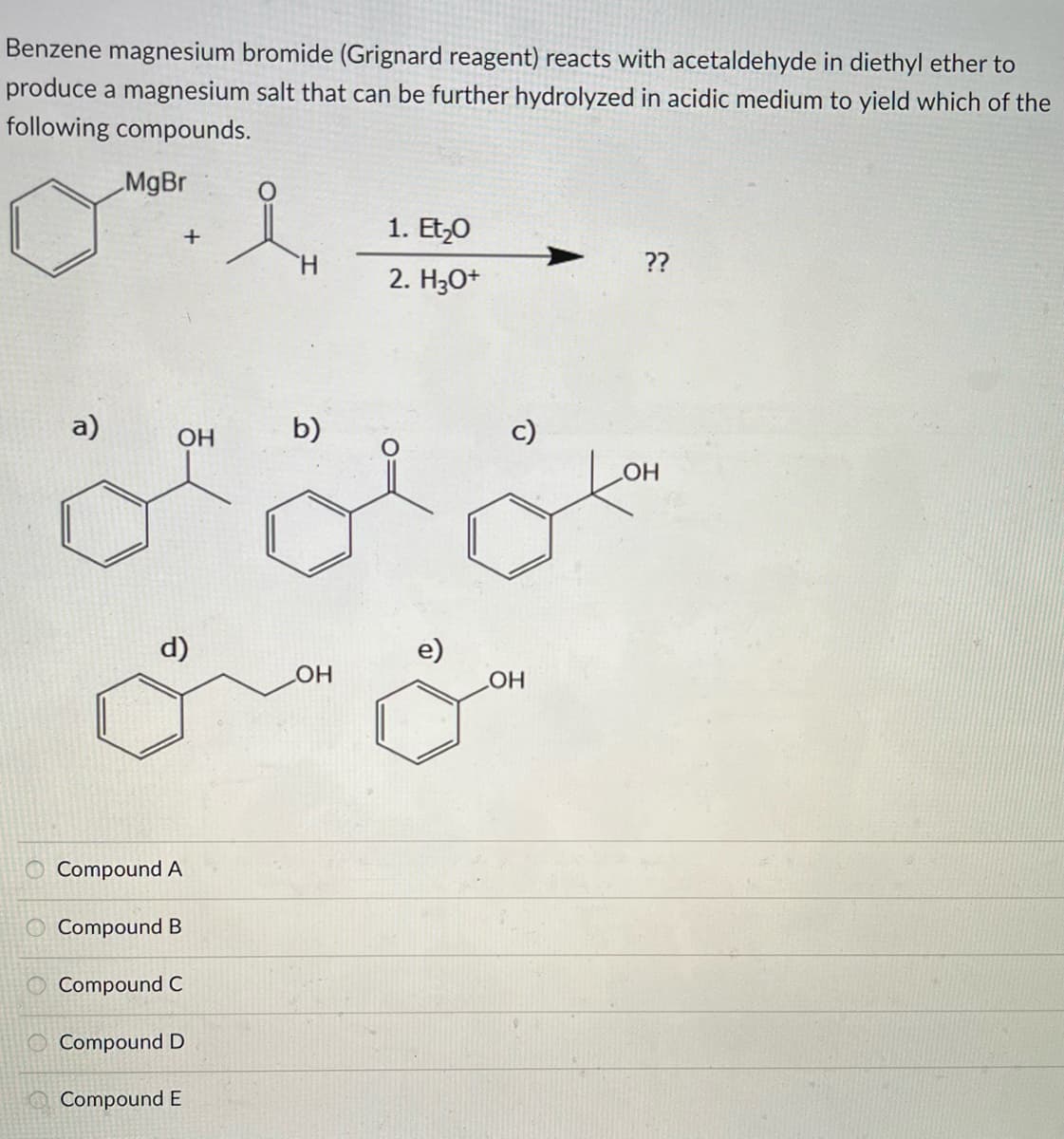 Benzene magnesium bromide (Grignard reagent) reacts with acetaldehyde in diethyl ether to
produce a magnesium salt that can be further hydrolyzed in acidic medium to yield which of the
following compounds.
MgBr
a)
0000
O Compound
d)
+
OH
A
Compound B
Compound C
Compound
D
Compound E
H
b)
OH
1. Et₂0
2. H3O+
e)
OH
??
OH