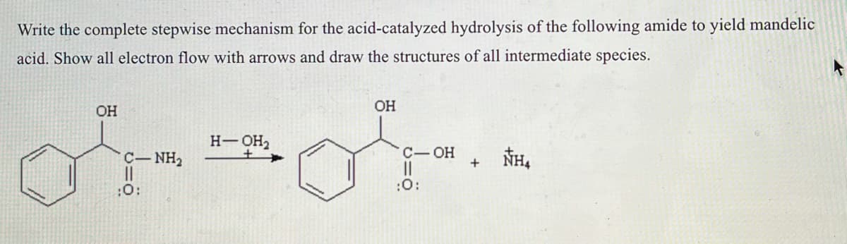 Write the complete stepwise mechanism for the acid-catalyzed hydrolysis of the following amide to yield mandelic
acid. Show all electron flow with arrows and draw the structures of all intermediate species.
OH
C—NH,
||
:0:
H-OH₂
+
OH
C-OH
:0:
+
NH