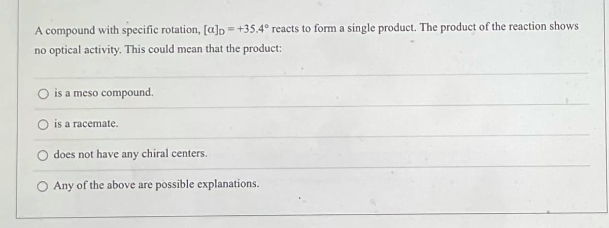 A compound with specific rotation, [a]p = +35.4° reacts to form a single product. The product of the reaction shows
no optical activity. This could mean that the product:
is a meso compound.
is a racemate.
does not have any chiral centers.
Any of the above are possible explanations.