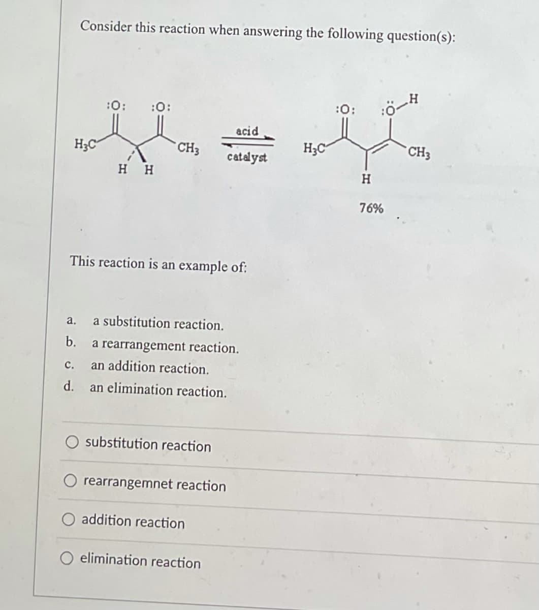 Consider this reaction when answering the following question(s):
:0: :0:
:0:
:Ö-
acid
H₂C
CH3
catalyst
H H
This reaction is an example of:
a.
a substitution reaction.
b.
a rearrangement reaction.
C.
an addition reaction.
d.
an elimination reaction.
substitution reaction
rearrangemnet reaction
addition reaction
elimination reaction
H₂C
H
76%
CH3