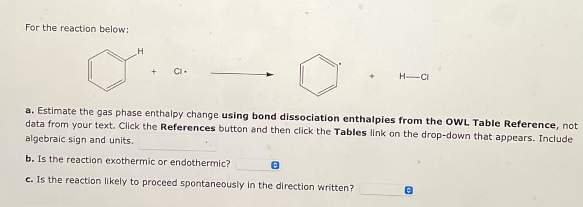 **Chemical Reaction Enthalpy Estimation Problem**

**For the reaction below:**

![Benzene H + Cl radical forms Benzene radical + HCl]

**Questions:**

a. Estimate the gas phase enthalpy change **using bond dissociation enthalpies from the OWL Table Reference**, not data from your text. Click the **References** button and then click the **Tables** link on the drop-down that appears. Include algebraic sign and units.

b. Is the reaction exothermic or endothermic?

c. Is the reaction likely to proceed spontaneously in the direction written?

**Detailed Explanation of Reaction Diagram:**

1. **Reactants**:
   - Benzene with an attached hydrogen atom (C₆H₅-H).
   - Chlorine radical (Cl•).

2. **Products**:
   - Benzene radical (C₆H₅•).
   - Hydrogen chloride (HCl).

The reaction shows the dissociation of a hydrogen atom from benzene and its combination with a chlorine radical to form hydrogen chloride and a benzene radical.

**Tasks to Perform**:
- Utilize the bond dissociation enthalpies to estimate the enthalpy change.
- Determine whether the reaction is exothermic or endothermic based on the calculated enthalpy change.
- Assess the spontaneity of the reaction based on thermodynamic principles.