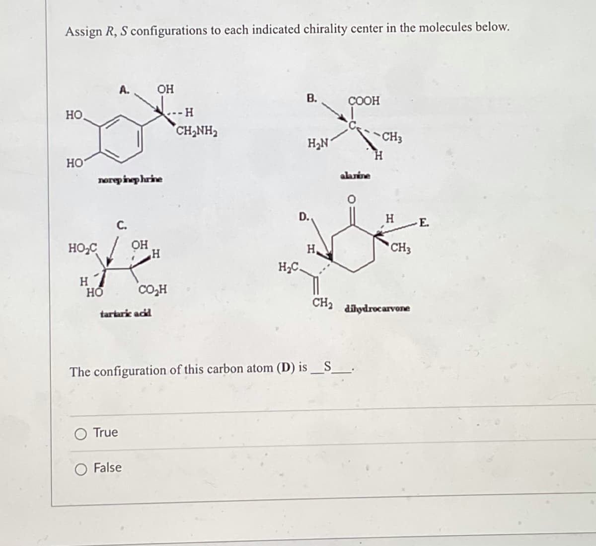 Assign R, S configurations to each indicated chirality center in the molecules below.
OH
B.
COOH
HO
H₂N1
HO
norepinephrine
OH
HO₂C
H
HO
H
CO₂H
-- H
CH,NH,
D.
H₂C.
alanine
CH3
CH₂
tartaric acid
The configuration of this carbon atom (D) is___S_____.
True
False
H
CH3
dihydrocarvone
E.