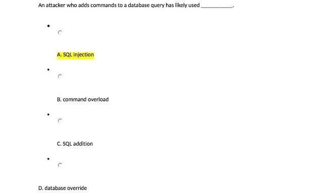 An attacker who adds commands to a database query has likely used
A. SQL injection
B. command overload
C. SQL addition
D. database override