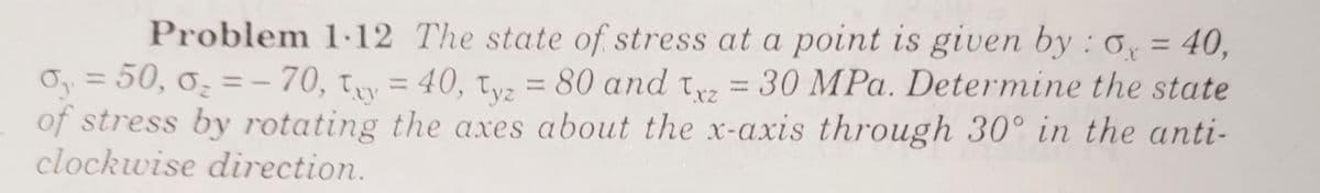 Problem 1-12 The state of stress at a point is given by : 0, = 40,
Oy = 50, 0̟ = - 70, ty = 40, tvz = 80 and tw = 30 MPa. Determine the state
of stress by rotating the axes about the x-axis through 30° in the anti-
clockwise direction.
%3D
%3D
%3D
