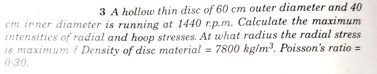 3 A hollow thin disc of 60 cm outer diameter and 40
cm inner diameter is running at 1440 r.p.m. Calculate the maximum
intensities of radial and hoop stresses. At what radius the radial stress
is maximum ? Density of disc material = 7800 kg/m³. Poisson's ratio =
0·30.
%3D
%3D
