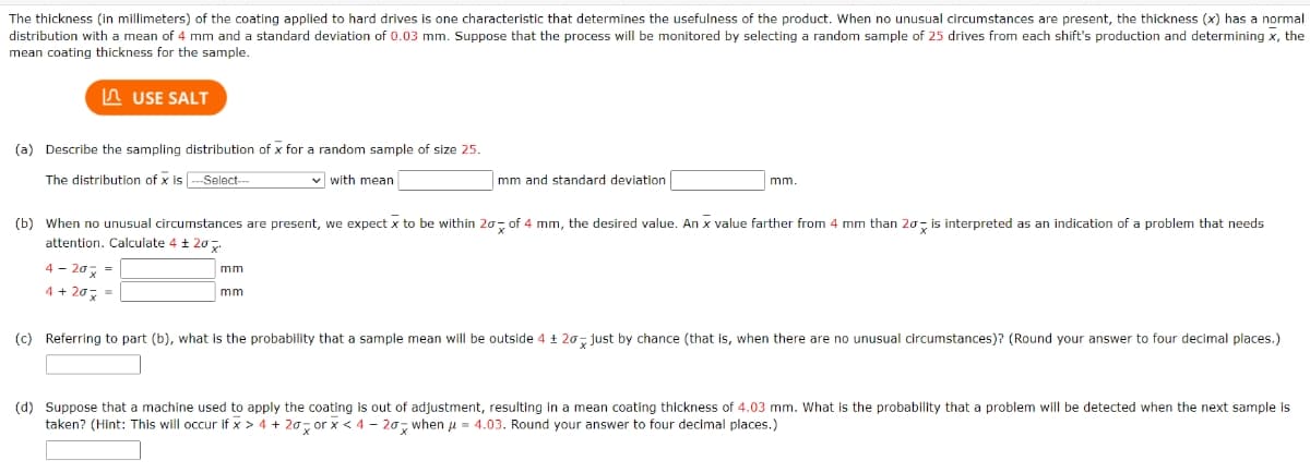 The thickness (in millimeters) of the coating applied to hard drives is one characteristic that determines the usefulness of the product. When no unusual circumstances are present, the thickness (x) has a normal
distribution with a mean of 4 mm and a standard deviation of 0.03 mm. Suppose that the process will be monitored by selecting a random sample of 25 drives from each shift's production and determining x, the
mean coating thickness for the sample.
USE SALT
(a) Describe the sampling distribution of x for a random sample of size 25.
The distribution of x is ---Select--
✓with mean
4- 20x =
4 + 20 =
(b) When no unusual circumstances are present, we expect x to be within 20 of 4 mm, the desired value. An x value farther from 4 mm than 20 is interpreted as an indication of a problem that needs
attention. Calculate 4 ± 20x
mm
mm and standard deviation
mm
mm.
(c) Referring to part (b), what is the probability that a sample mean will be outside 4 ± 20 just by chance (that is, when there are no unusual circumstances)? (Round your answer to four decimal places.)
(d) Suppose that a machine used to apply the coating is out of adjustment, resulting in a mean coating thickness of 4.03 mm. What is the probability that a problem will be detected when the next sample is
taken? (Hint: This will occur if x > 4 + 20 orx < 4-20 when μ = 4.03. Round your answer to four decimal places.)