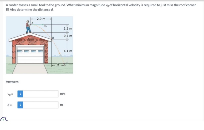 A roofer tosses a small tool to the ground. What minimum magnitude vo of horizontal velocity is required to just miss the roof corner
B? Also determine the distance d.
Answers:
Vo =
i
d= i
a
-2.9 m-
B
1.2 m
+
0.7 m
E
4.1 m
m/s