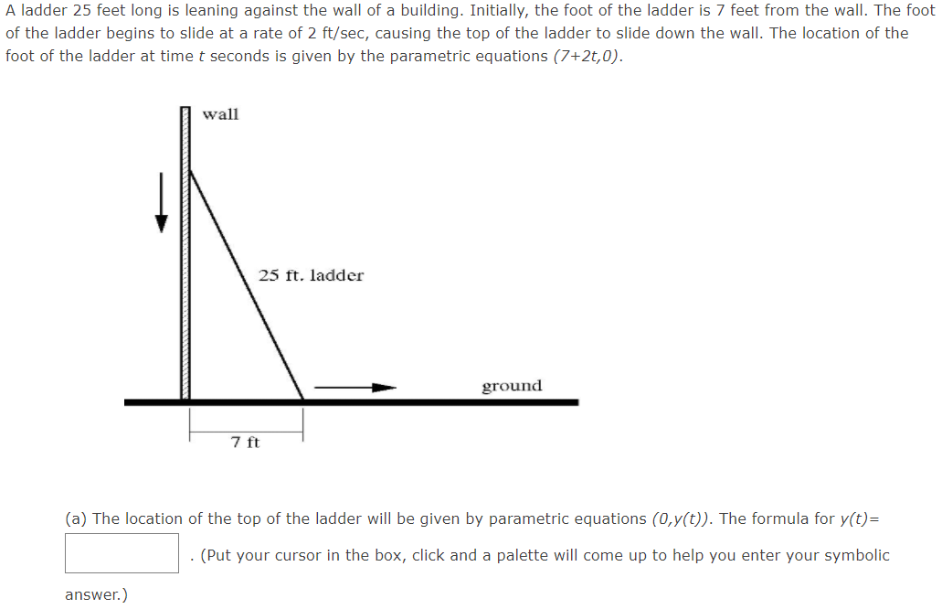 ### Sliding Ladder Problem

A ladder 25 feet long is leaning against the wall of a building. Initially, the foot of the ladder is 7 feet from the wall. The foot of the ladder begins to slide at a rate of 2 ft/sec, causing the top of the ladder to slide down the wall. The location of the foot of the ladder at time \( t \) seconds is given by the parametric equations \((7 + 2t, 0)\).

#### Diagram Explanation

The diagram shows:
- A vertical wall labeled "wall".
- A horizontal line representing the ground, labeled "ground".
- A ladder leaning against the wall, forming a right triangle with the wall and the ground.
- The ladder is 25 feet long.
- An arrow indicates the foot of the ladder is initially 7 feet from the wall.
- There is a downward arrow along the wall indicating the sliding motion of the top of the ladder down the wall.

#### Problem Statement

(a) The location of the top of the ladder will be given by parametric equations \((0, y(t))\). The formula for \( y(t) \) is:
\[ y(t) = \underline{\hspace{5cm}} \]
(Put your cursor in the box, click, and a palette will come up to help you enter your symbolic answer.)