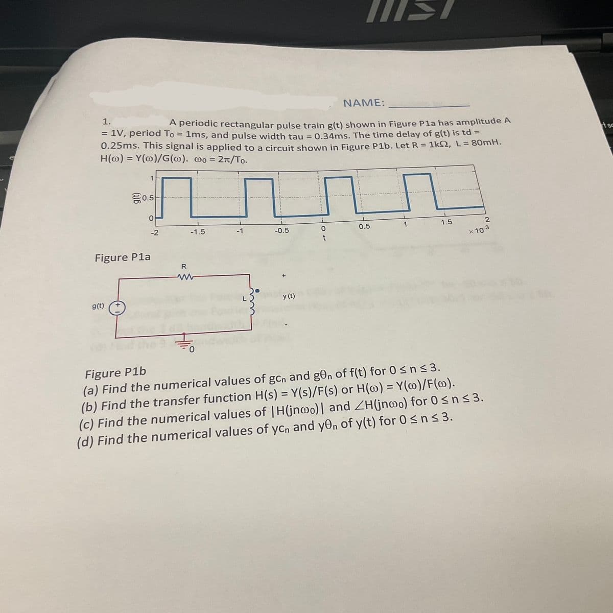 €
NAME:
1.
A periodic rectangular pulse train g(t) shown in Figure P1a has amplitude A
= 1V, period To = 1ms, and pulse width tau = 0.34ms. The time delay of g(t) is td =
0.25ms. This signal is applied to a circuit shown in Figure P1b. Let R = 1kS2, L = 80mH.
H(o) = Y(w)/G(@). wo = 2π/To.
Figure Pla
g(t)
1
€0.5
-2
R
-1.5
-0.5
y (t)
MIST
0
0.5
1
1.5
2
× 10-3
Figure P1b
(a) Find the numerical values of gcn and g0n of f(t) for 0 ≤ n ≤3.
(b) Find the transfer function H(s) = Y(s)/F(s) or H(w) = Y(w)/F(w).
(c) Find the numerical values of |H(jnoo)] and ZH(jnwo) for 0 ≤ n ≤ 3.
(d) Find the numerical values of ycn and y0n of y(t) for 0 ≤ n ≤ 3.
sc