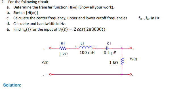 2. For the following circuit:
a. Determine the transfer function H(jo) (Show all your work).
b. Sketch |H(jo) |
c. Calculate the center frequency, upper and lower cutoff frequencies
d. Calculate and bandwidth in Hz.
e. Find vo(t) for the input of vi(t) = 2 cos(2n3000t)
Solution:
V:(t)
R1
w
1 ΚΩ
L1
100 mH
C1
H
0.1 μF
1 ΚΩ
V.(t)
fe₁, fcz in Hz.