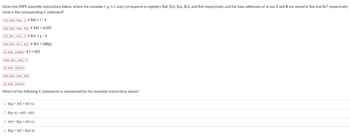 Given the MIPS assembly instructions below, where the variables f, g, h, i, and j correspond to registers $50, $s1, $s2, $s3, and $54 respectively, and the base addresses of arrays A and B are stored in $56 and $57 respectively,
what is the corresponding C statement?
sll $te, $se, 2 # $10=f*4
add $te, $56, Ste # $to = &A[f]
sll $t1, $s1, 2 # $t1 = g* 4
add $t1, $s7, $t1 # $t1 = &B[g]
Iw $se, e($te) # f =A[f]
addi $t2, $te, 4
lw $te, e($t2)
add $to, $to, $50
sw $te, e($t1)
Which of the following C statements is represented by the assembly instructions above?
B[g] =A[f] + A[f+1];
B[g+1] =A[f] + A[f];
A[f] = B[g] +A[f+1];
B[g] =A[f] + B[g+1];