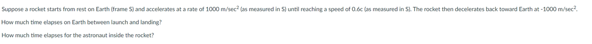 Suppose a rocket starts from rest on Earth (frame S) and accelerates at a rate of 1000 m/sec² (as measured in S) until reaching a speed of 0.6c (as measured in S). The rocket then decelerates back toward Earth at -1000 m/sec².
How much time elapses on Earth between launch and landing?
How much time elapses for the astronaut inside the rocket?