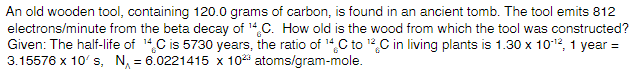 An old wooden tool, containing 120.0 grams of carbon, is found in an ancient tomb. The tool emits 812
electrons/minute from the beta decay of 14 C. How old is the wood from which the tool was constructed?
Given: The half-life of 14C is 5730 years, the ratio of 14C to 12C in living plants is 1.30 x 1012, 1 year =
3.15576 x 10' s, N, = 6.0221415 x 102 atoms/gram-mole.
