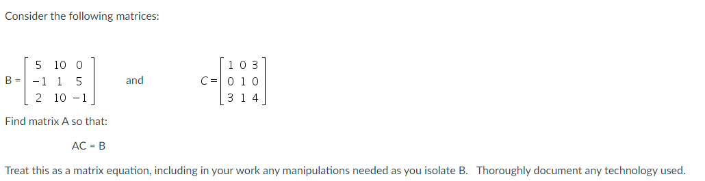 Consider the following matrices:
5 10 0
B = -1 1 5
2 10 - 1
[10 3
C=0 10
3 1 4
and
Find matrix A so that:
AC = B
Treat this as a matrix equation, including in your work any manipulations needed as you isolate B. Thoroughly document any technology used.
