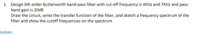 1. Design 6th order Butterworth band-pass filter with cut-off frequency is 4KHz and 7KHz and pass-
band gain is 20dB
Draw the circuit, write the transfer function of the filter, and sketch a frequency spectrum of the
filter and show the cutoff frequencies on the spectrum
lution: