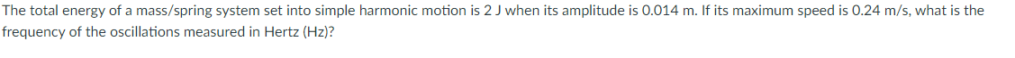 The total energy of a mass/spring system set into simple harmonic motion is 2 J when its amplitude is 0.014 m. If its maximum speed is 0.24 m/s, what is the
frequency of the oscillations measured in Hertz (Hz)?
