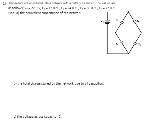 1) Capacitors are connected into a network with a battery as shown. The values are
as follows: V, = 22.0 V, C. = 12.0 µF, C: = 24.0 µF, C = 36.0 µF, C. = 72.0 uF.
Find: a) the equivalent capacitance of the network
V
b) the total charge stored by the network due to all capacitors
c) the voltage across capacitor C:
