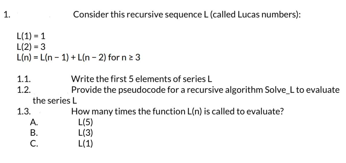 1.
L(1) = 1
L(2)=3
L(n)=L(n-1)
1.1.
1.2.
1.3.
Consider this recursive sequence L (called Lucas numbers):
A.
B.
C.
+ L(n − 2) for n ≥ 3
Write the first 5 elements of series L
Provide the pseudocode for a recursive algorithm Solve_L to evaluate
the series L
How many times the function L(n) is called to evaluate?
L(5)
L(3)
L(1)