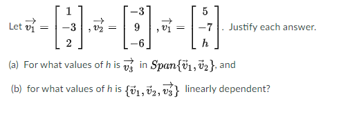 1
5
Let vi
-3, v2
Justify each answer.
2
h
(a) For what values of h is v in Span{v1, v2}, and
(b) for what values of h is {i1, v2, vs} linearly dependent?
