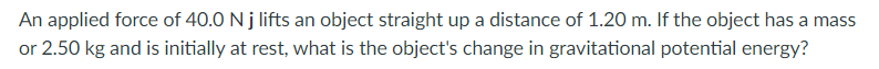 An applied force of 40.0 N j lifts an object straight up a distance of 1.20 m. If the object has a mass
or 2.50 kg and is initially at rest, what is the object's change in gravitational potential energy?
