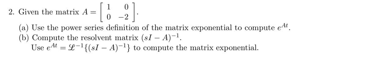 1
2. Given the matrix A =
0 -2
(a) Use the power series definition of the matrix exponential to compute eAt.
(b) Compute the resolvent matrix (sI – A)-1.
Use eAt = L-{(sI – A)-'} to compute the matrix exponential.
