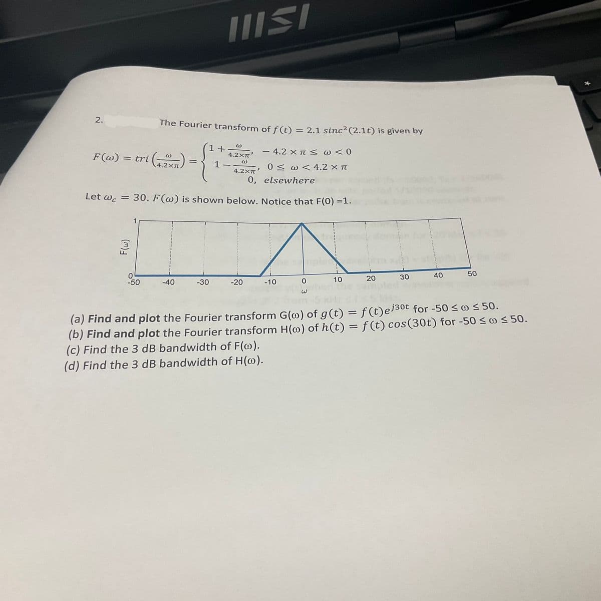 2.
F(w) =
Let Wc
= tri (4,2x)
=
F(w)
The Fourier transform of f(t) = 2.1 sinc² (2.1t) is given by
W
4.2Xπ'
W
0
-50
=
-40
IIISI
-30
+
1
30. F(w) is shown below. Notice that F(0) =1.
>
4.2XT
0,
– 4.2 x π < ω < 0
0 < ω < 4.2 × π
elsewhere
-20
-10
0
10
20
30
40
50
(a) Find and plot the Fourier transform G(w) of g(t) = f(t)ej³⁰t for -50 ≤ w ≤ 50.
(b) Find and plot the Fourier transform H(w) of h(t) = f(t) cos(30t) for -50 ≤ ≤ 50.
(c) Find the 3 dB bandwidth of F(w).
(d) Find the 3 dB bandwidth of H(w).