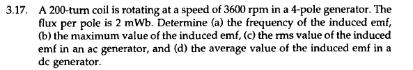 3.17. A 200-turn coil is rotating at a speed of 3600 rpm in a 4-pole generator. The
flux per pole is 2 mWb. Determine (a) the frequency of the induced emf,
(b) the maximum value of the induced emf, (c) the rms value of the induced
emf in an ac generator, and (d) the average value of the induced emf in a
dc generator.