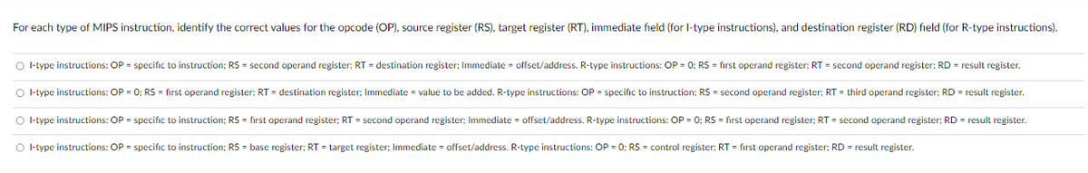 For each type of MIPS instruction, identify the correct values for the opcode (OP), source register (RS), target register (RT), immediate field (for I-type instructions), and destination register (RD) field (for R-type instructions).
I-type instructions: OP = specific to instruction; RS = second operand register; RT = destination register; Immediate = offset/address. R-type instructions: OP = 0; RS = first operand register; RT = second operand register; RD = result register.
I-type instructions: OP = 0; RS = first operand register; RT = destination register; Immediate = value to be added. R-type instructions: OP = specific to instruction; RS = second operand register; RT = third operand register; RD = result register.
I-type instructions: OP = specific to instruction; RS = first operand register; RT = second operand register; Immediate = offset/address. R-type instructions: OP = 0; RS = first operand register; RT = second operand register; RD = result register.
I-type instructions: OP = specific to instruction; RS = base register; RT = target register; Immediate = offset/address. R-type instructions: OP = 0; RS = control register; RT = first operand register; RD = result register.