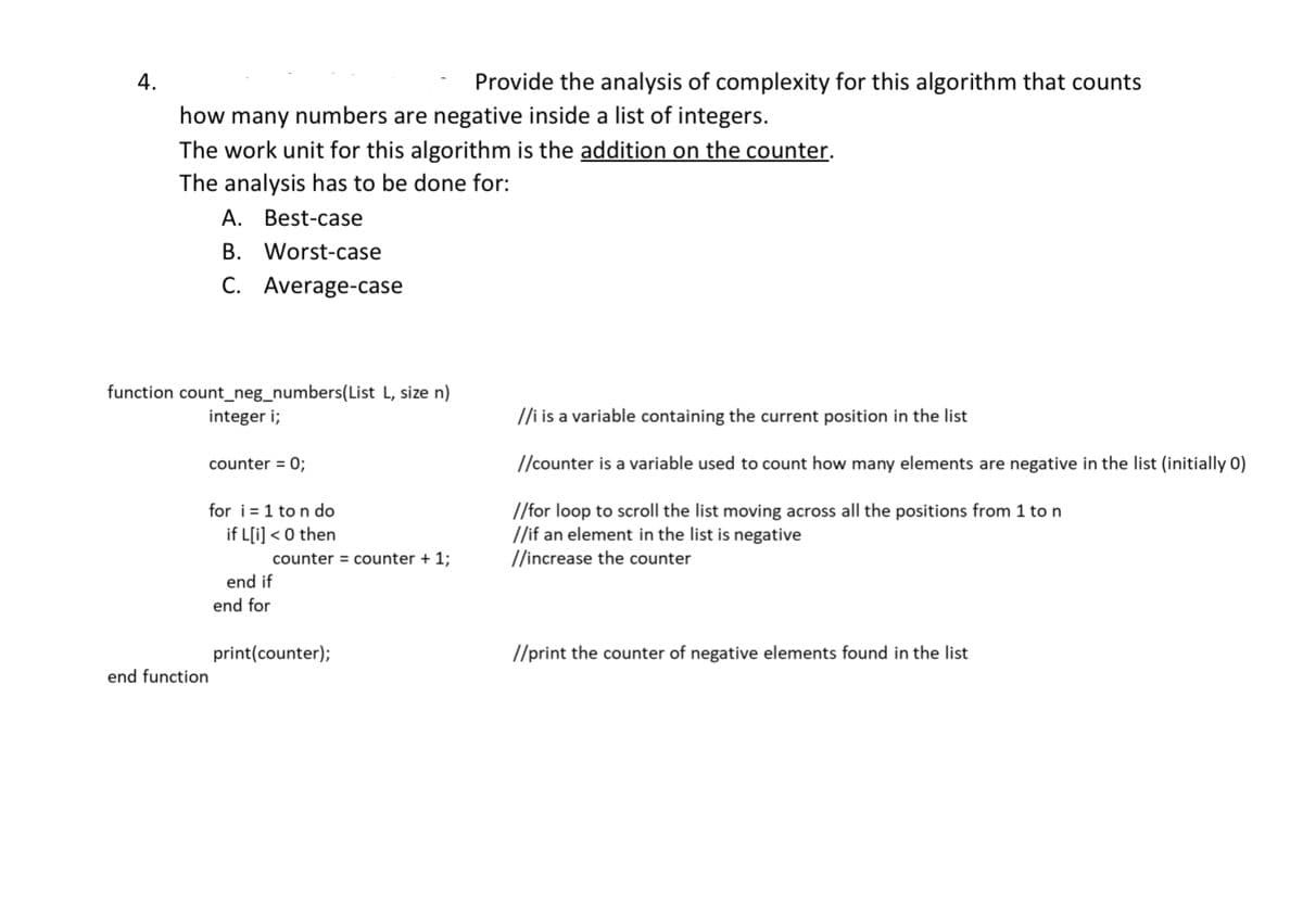 4.
how many numbers are negative inside a list of integers.
The work unit for this algorithm is the addition on the counter.
The analysis has to be done for:
A. Best-case
B. Worst-case
C. Average-case
function count_neg_numbers(List L, size n)
integer i;
counter = 0;
for i=1 to n do
if L[i]<0 then
end function
counter = counter + 1;
Provide the analysis of complexity for this algorithm that counts
end if
end for
print(counter);
//i is a variable containing the current position in the list
//counter is a variable used to count how many elements are negative in the list (initially 0)
//for loop to scroll the list moving across all the positions from 1 to n
//if an element in the list is negative
//increase the counter
//print the counter of negative elements found in the list