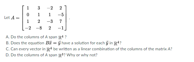 1
3
-2
2
1
1
-5
Let A =
1
-3
7
-2 -8
2
-1
A. Do the columns of A span R4 ?
B. Does the equation Bi = j have a solution for each j in R4?
C. Can every vector in R4 be written as a linear combination of the columns of the matrix A?
D. Do the columns of A span R3? Why or why not?
